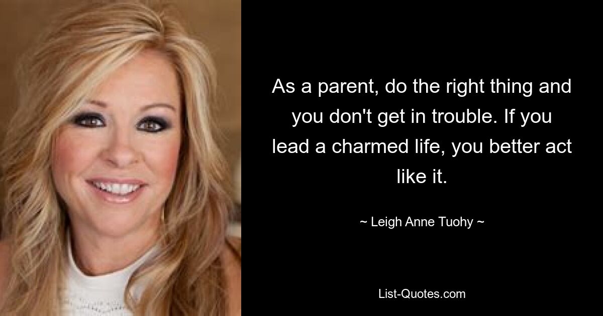 As a parent, do the right thing and you don't get in trouble. If you lead a charmed life, you better act like it. — © Leigh Anne Tuohy