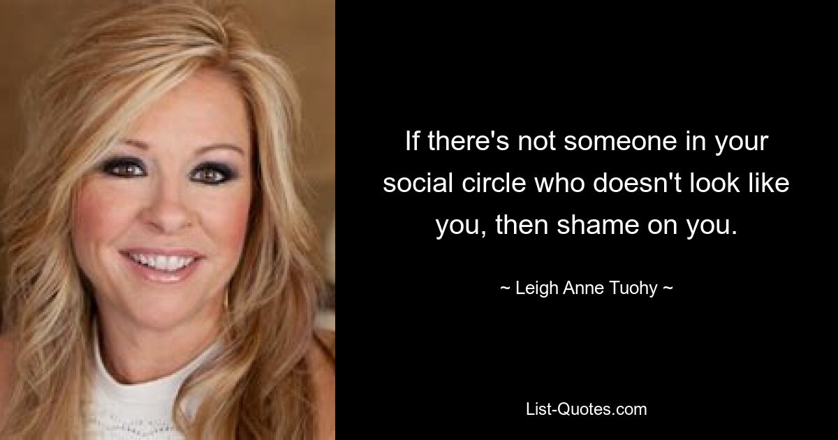 If there's not someone in your social circle who doesn't look like you, then shame on you. — © Leigh Anne Tuohy