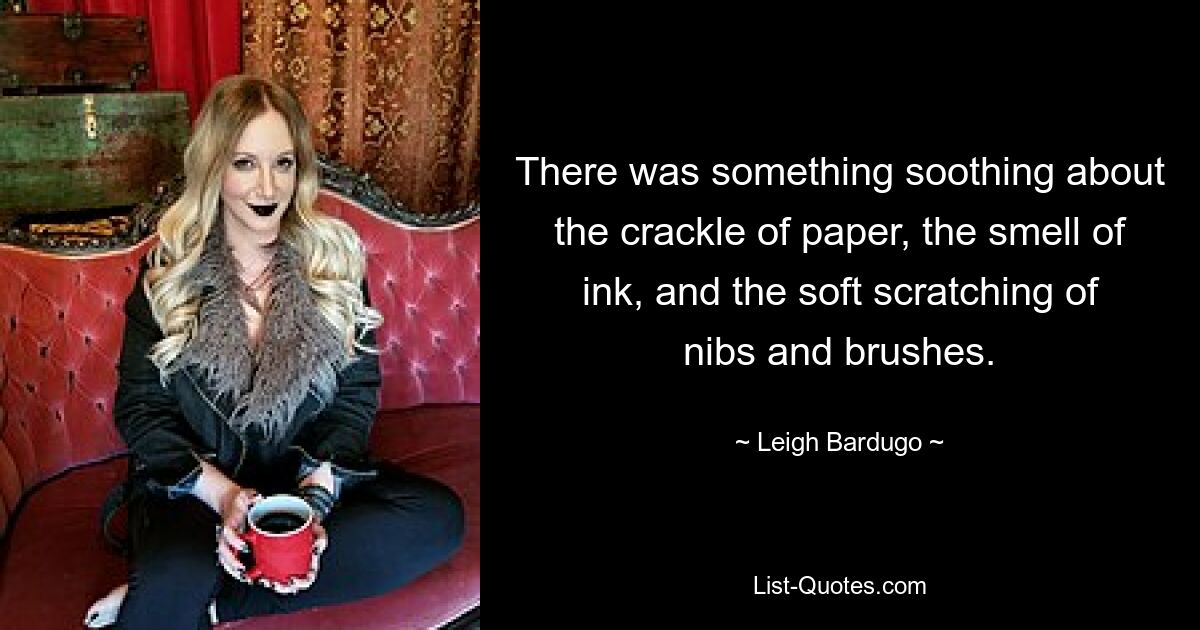 There was something soothing about the crackle of paper, the smell of ink, and the soft scratching of nibs and brushes. — © Leigh Bardugo