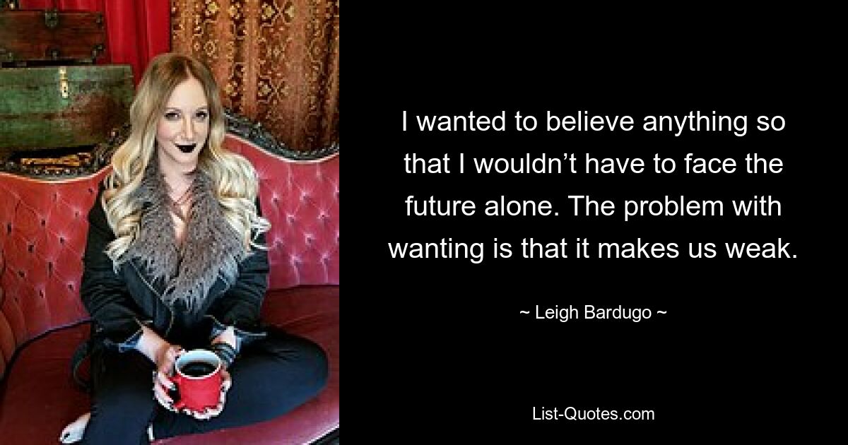 I wanted to believe anything so that I wouldn’t have to face the future alone. The problem with wanting is that it makes us weak. — © Leigh Bardugo