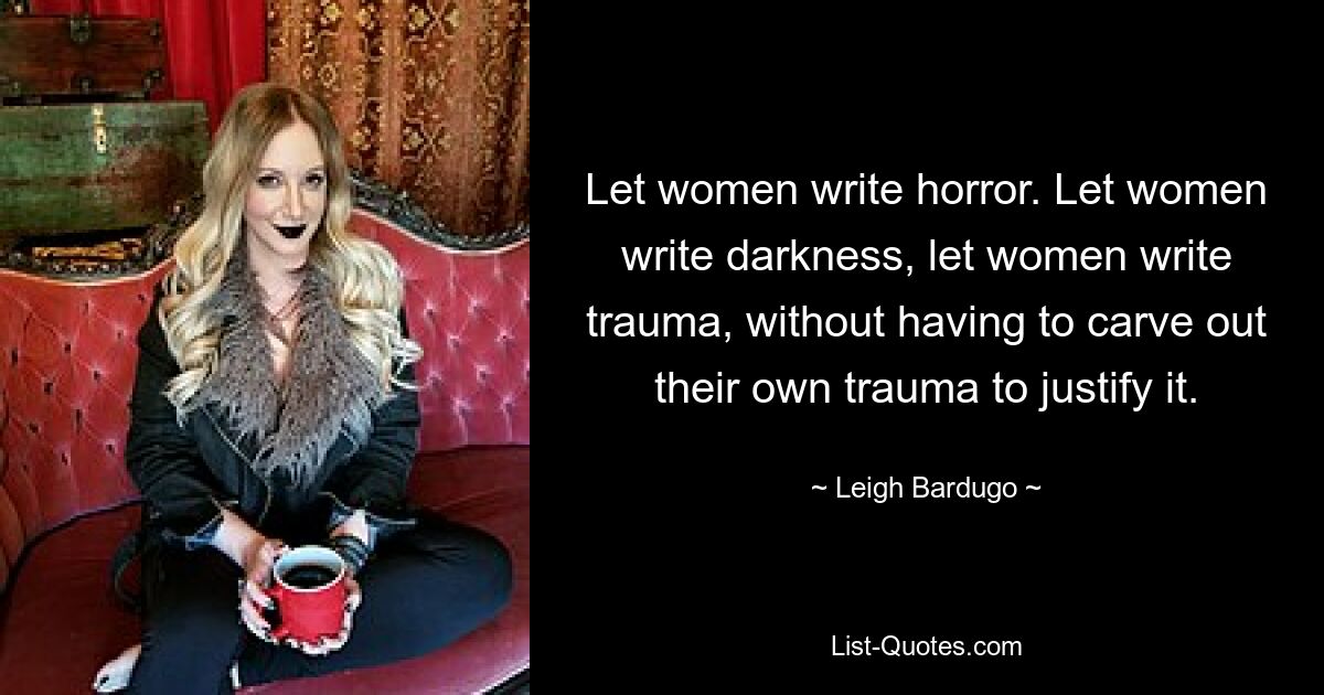 Let women write horror. Let women write darkness, let women write trauma, without having to carve out their own trauma to justify it. — © Leigh Bardugo