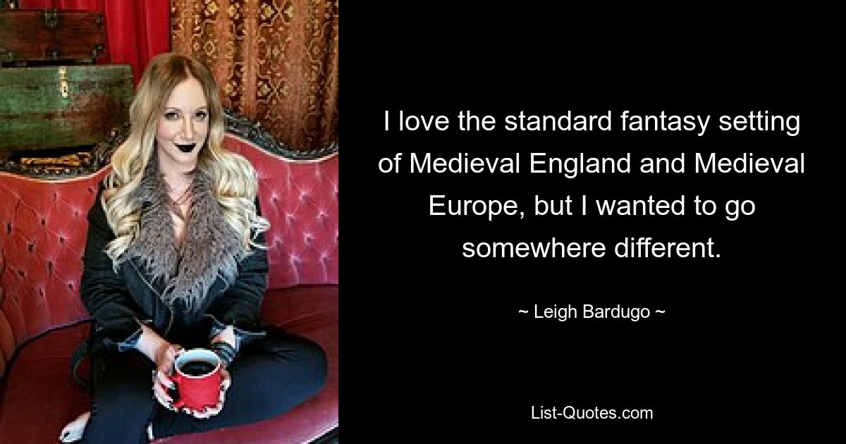 I love the standard fantasy setting of Medieval England and Medieval Europe, but I wanted to go somewhere different. — © Leigh Bardugo