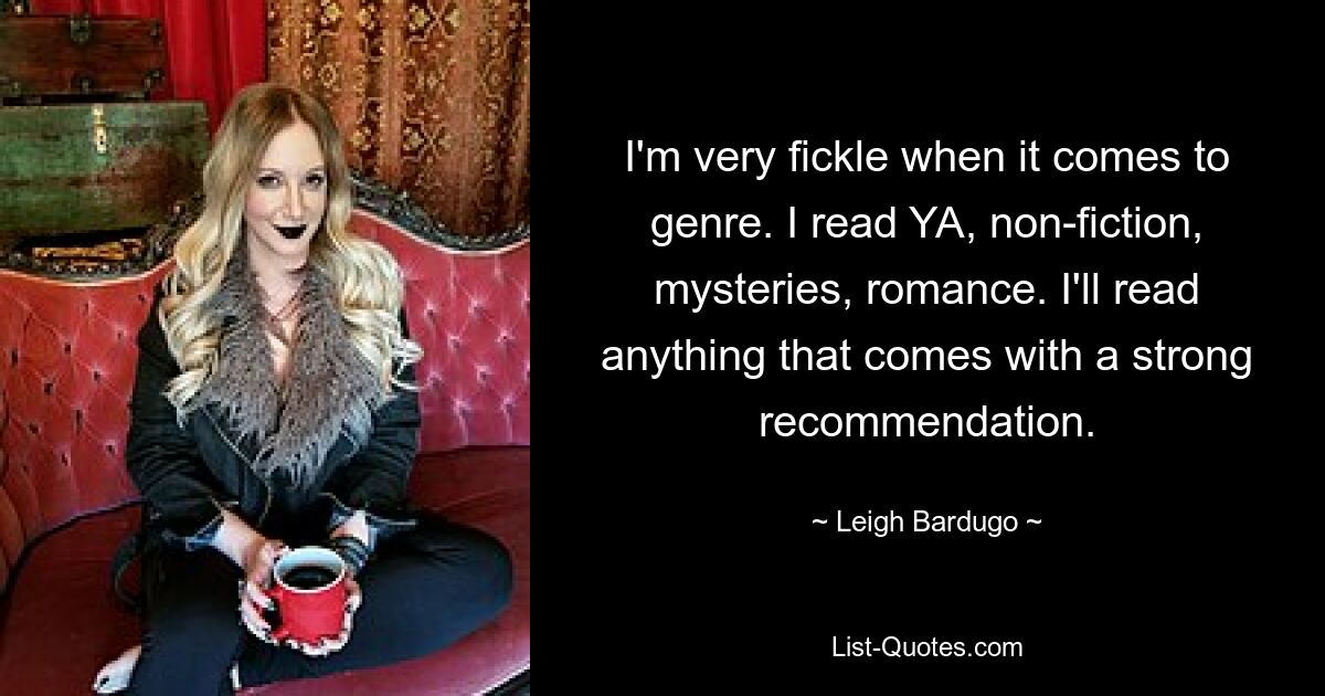 I'm very fickle when it comes to genre. I read YA, non-fiction, mysteries, romance. I'll read anything that comes with a strong recommendation. — © Leigh Bardugo