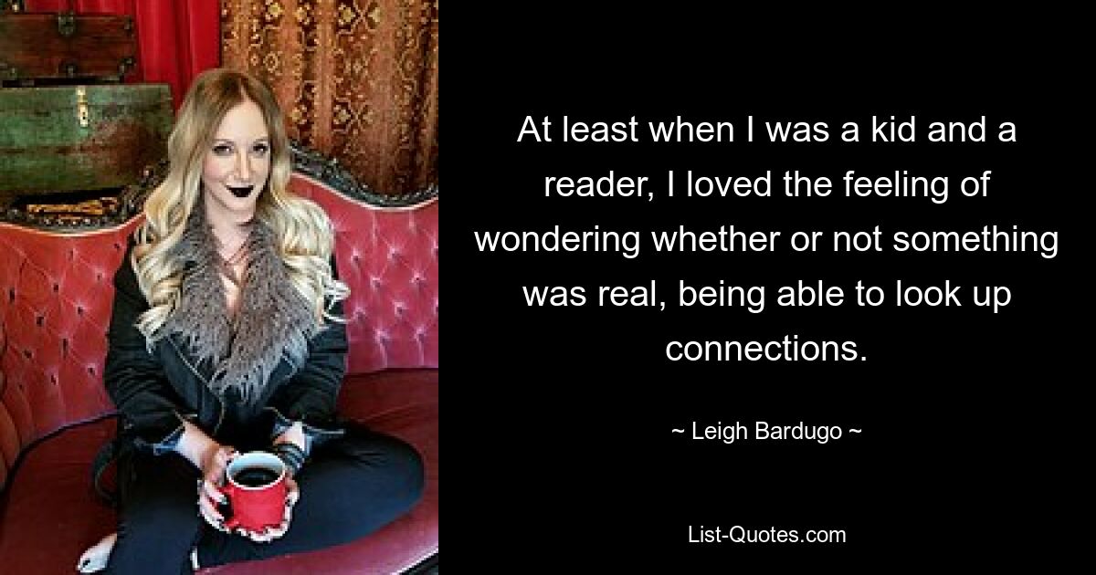 At least when I was a kid and a reader, I loved the feeling of wondering whether or not something was real, being able to look up connections. — © Leigh Bardugo