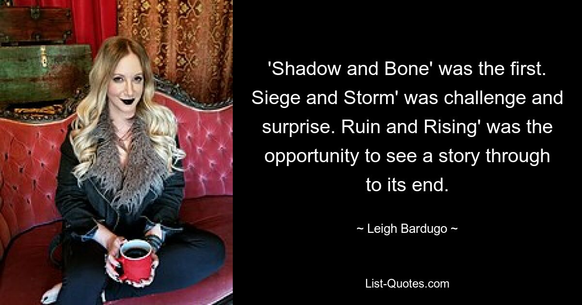 'Shadow and Bone' was the first. Siege and Storm' was challenge and surprise. Ruin and Rising' was the opportunity to see a story through to its end. — © Leigh Bardugo