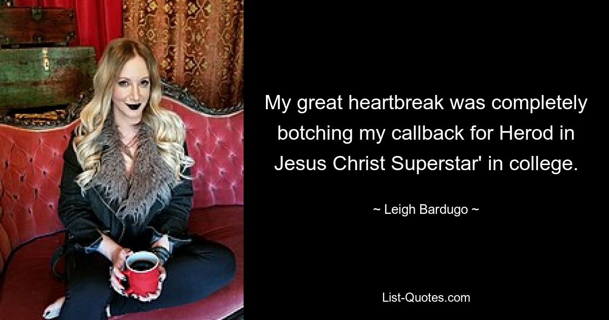 My great heartbreak was completely botching my callback for Herod in Jesus Christ Superstar' in college. — © Leigh Bardugo