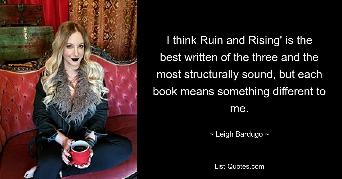 I think Ruin and Rising' is the best written of the three and the most structurally sound, but each book means something different to me. — © Leigh Bardugo