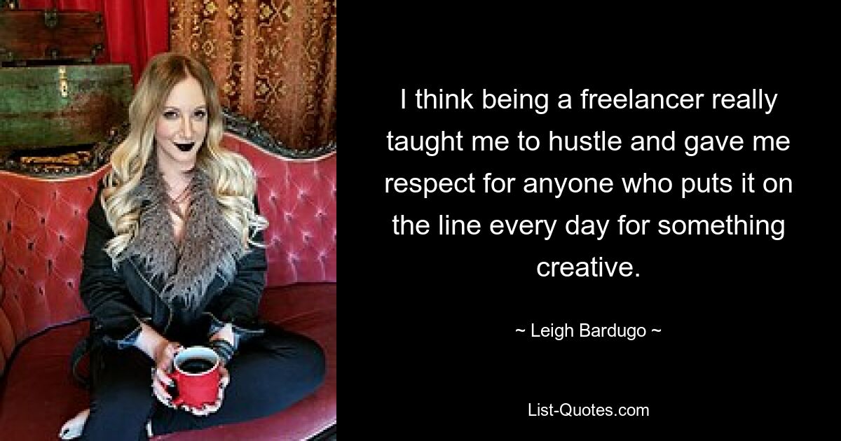 I think being a freelancer really taught me to hustle and gave me respect for anyone who puts it on the line every day for something creative. — © Leigh Bardugo