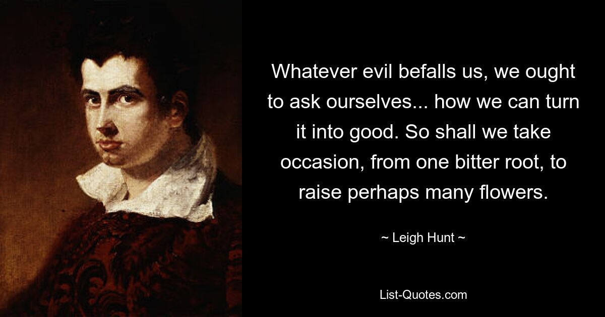 Whatever evil befalls us, we ought to ask ourselves... how we can turn it into good. So shall we take occasion, from one bitter root, to raise perhaps many flowers. — © Leigh Hunt