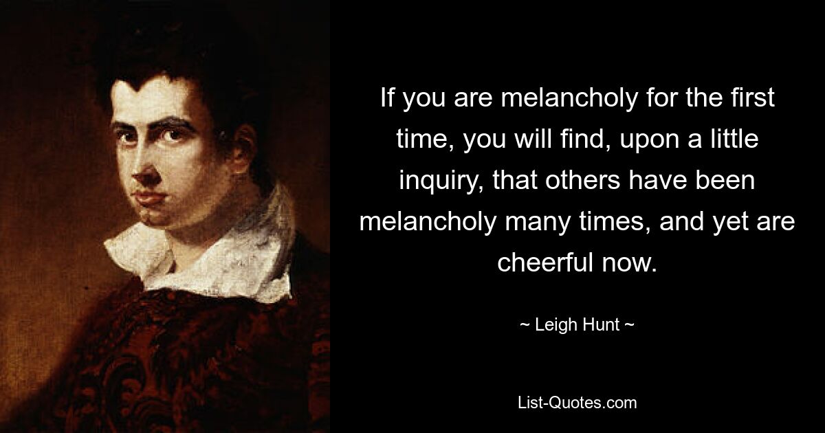 If you are melancholy for the first time, you will find, upon a little inquiry, that others have been melancholy many times, and yet are cheerful now. — © Leigh Hunt