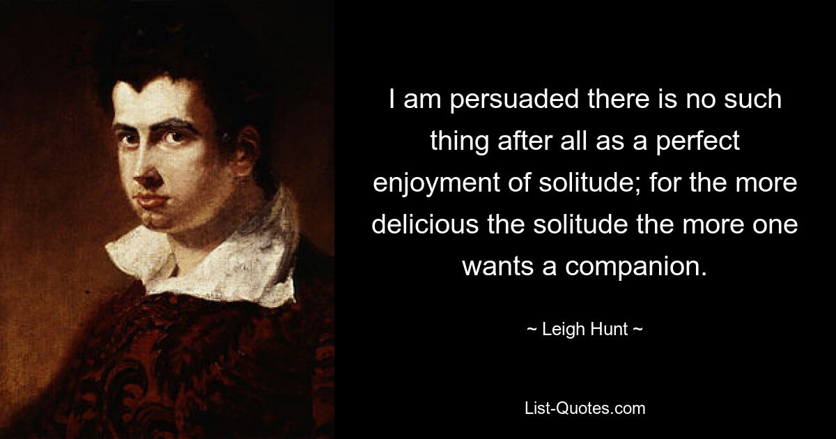 I am persuaded there is no such thing after all as a perfect enjoyment of solitude; for the more delicious the solitude the more one wants a companion. — © Leigh Hunt