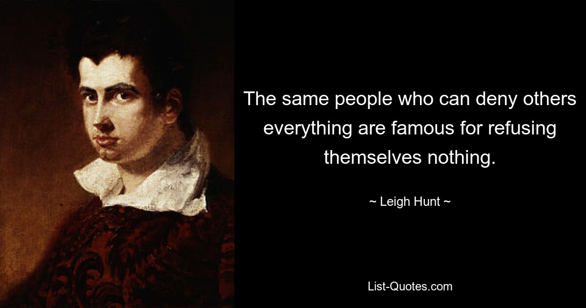 The same people who can deny others everything are famous for refusing themselves nothing. — © Leigh Hunt