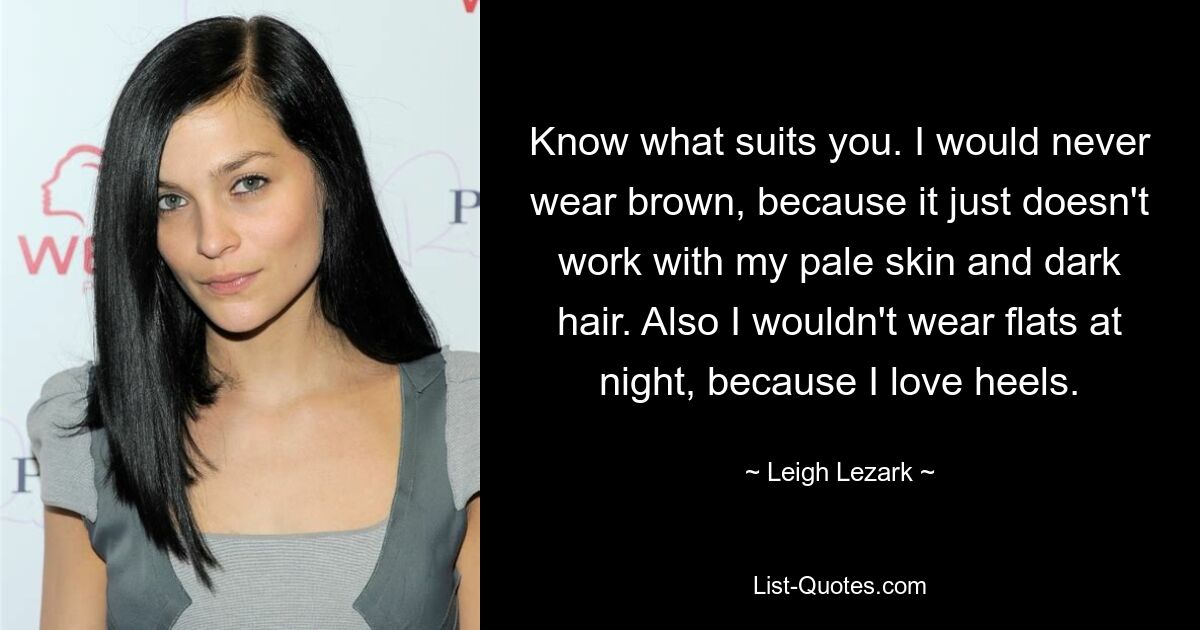 Know what suits you. I would never wear brown, because it just doesn't work with my pale skin and dark hair. Also I wouldn't wear flats at night, because I love heels. — © Leigh Lezark