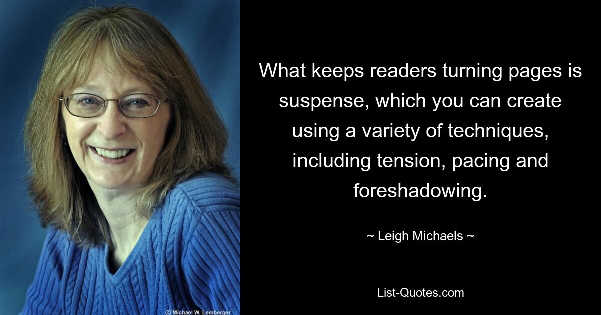 What keeps readers turning pages is suspense, which you can create using a variety of techniques, including tension, pacing and foreshadowing. — © Leigh Michaels