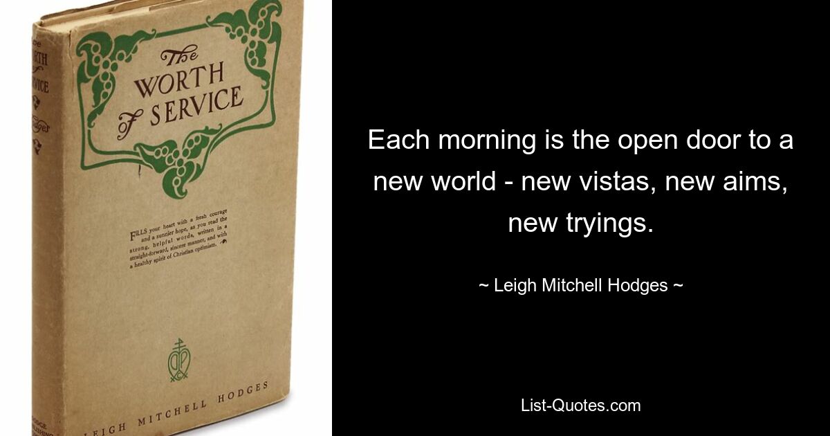 Each morning is the open door to a new world - new vistas, new aims, new tryings. — © Leigh Mitchell Hodges