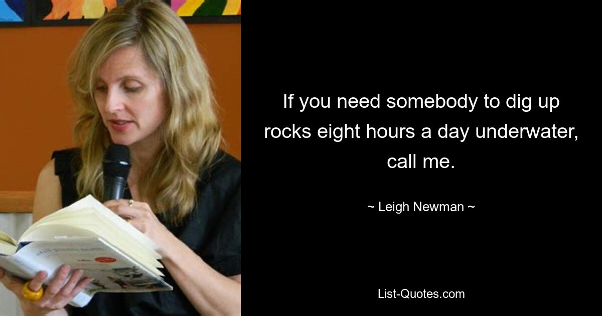 If you need somebody to dig up rocks eight hours a day underwater, call me. — © Leigh Newman