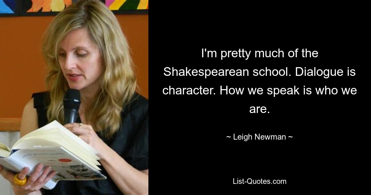 I'm pretty much of the Shakespearean school. Dialogue is character. How we speak is who we are. — © Leigh Newman