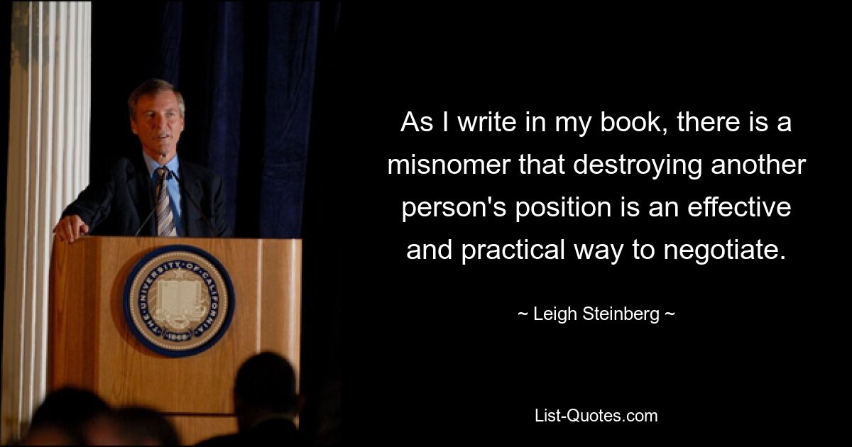 As I write in my book, there is a misnomer that destroying another person's position is an effective and practical way to negotiate. — © Leigh Steinberg