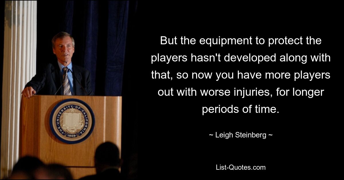 But the equipment to protect the players hasn't developed along with that, so now you have more players out with worse injuries, for longer periods of time. — © Leigh Steinberg