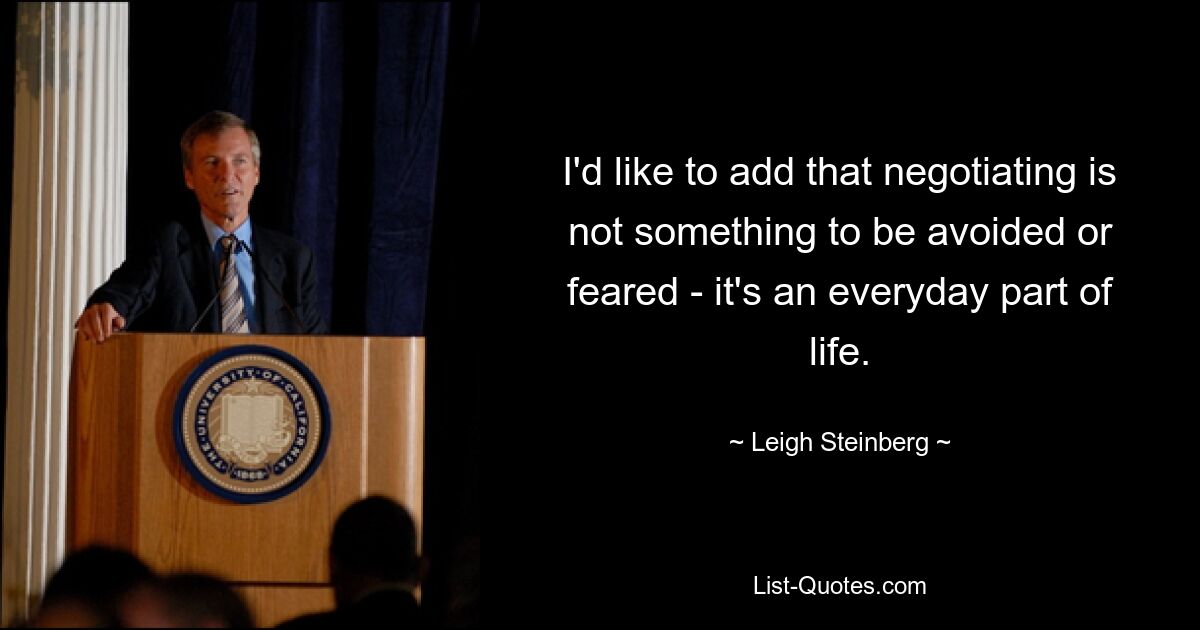 I'd like to add that negotiating is not something to be avoided or feared - it's an everyday part of life. — © Leigh Steinberg