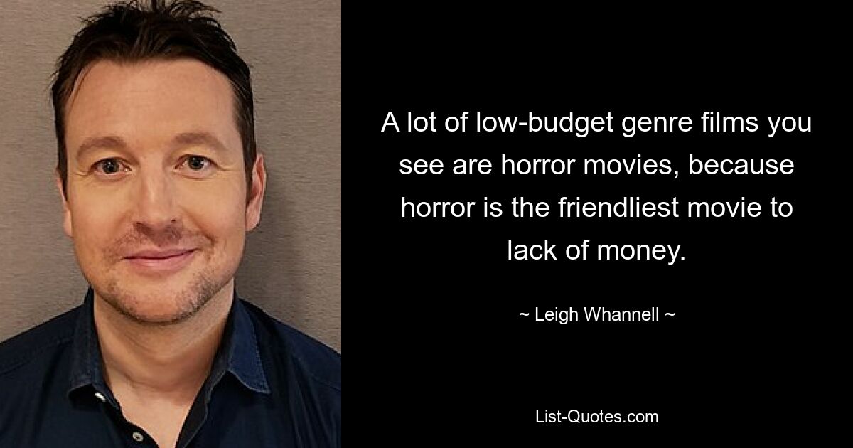 A lot of low-budget genre films you see are horror movies, because horror is the friendliest movie to lack of money. — © Leigh Whannell