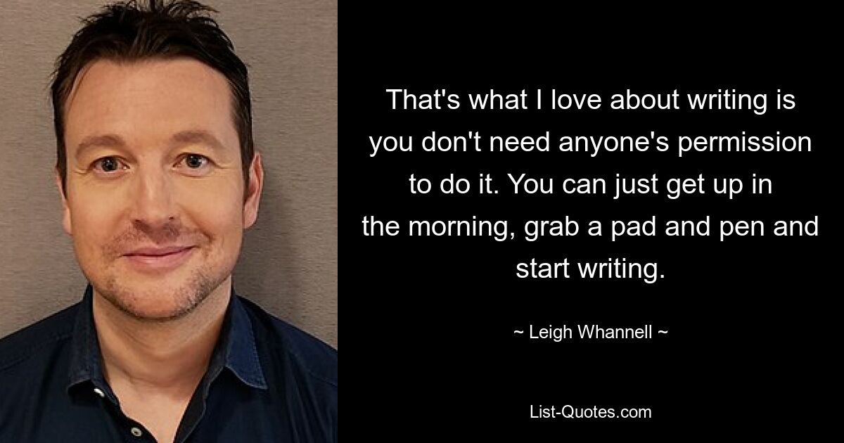 That's what I love about writing is you don't need anyone's permission to do it. You can just get up in the morning, grab a pad and pen and start writing. — © Leigh Whannell