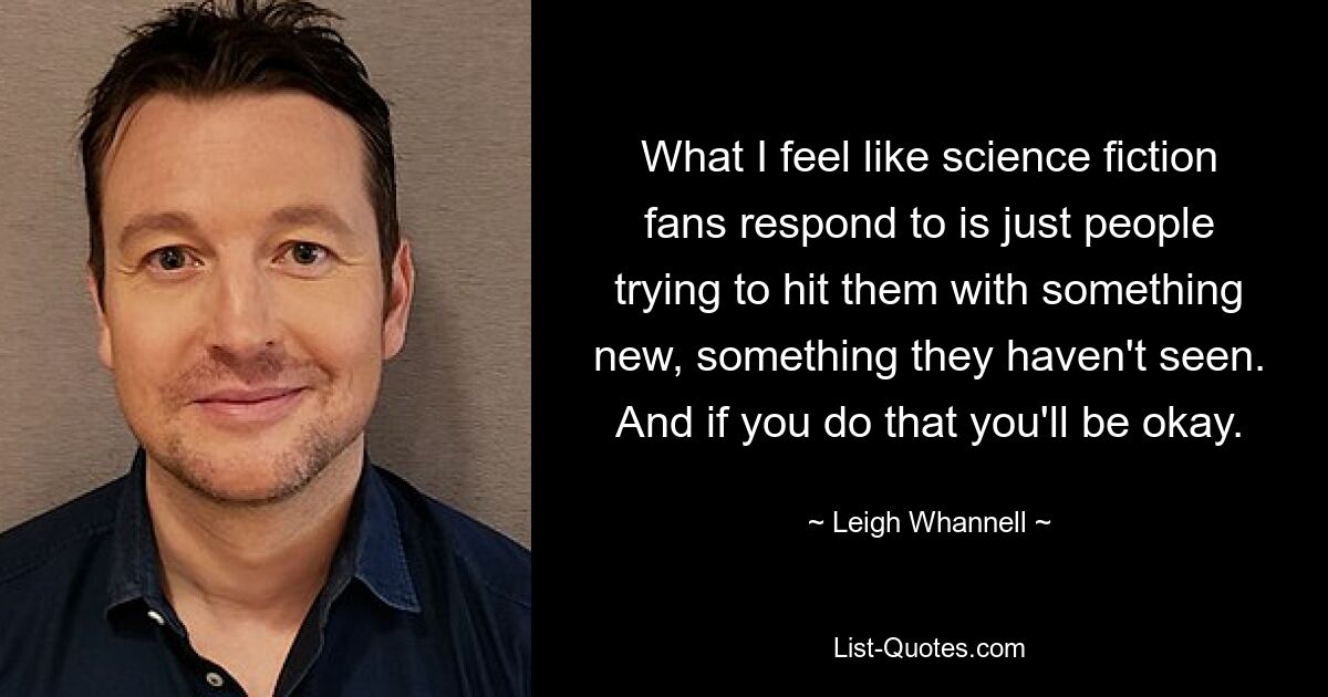 What I feel like science fiction fans respond to is just people trying to hit them with something new, something they haven't seen. And if you do that you'll be okay. — © Leigh Whannell