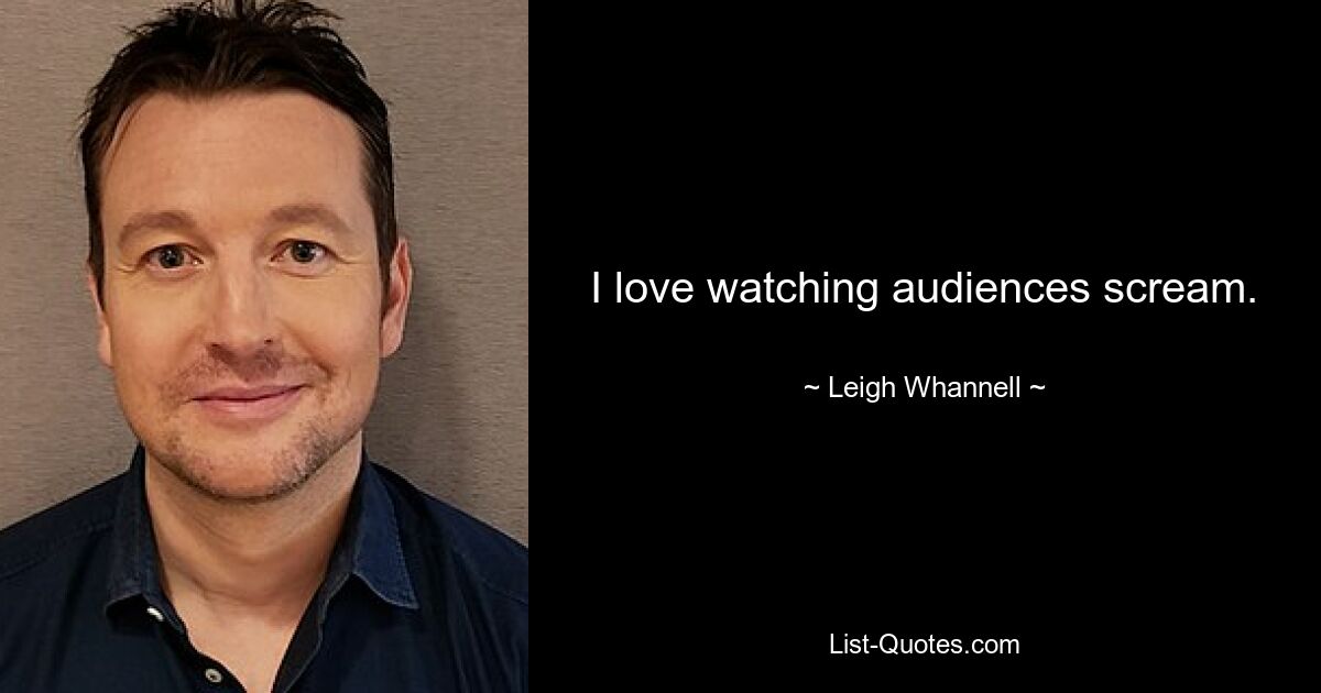 I love watching audiences scream. — © Leigh Whannell