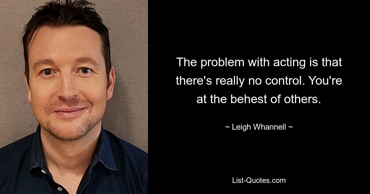 The problem with acting is that there's really no control. You're at the behest of others. — © Leigh Whannell