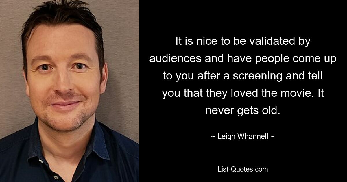 It is nice to be validated by audiences and have people come up to you after a screening and tell you that they loved the movie. It never gets old. — © Leigh Whannell