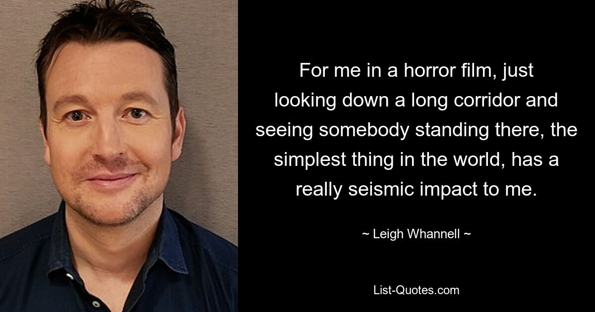 For me in a horror film, just looking down a long corridor and seeing somebody standing there, the simplest thing in the world, has a really seismic impact to me. — © Leigh Whannell