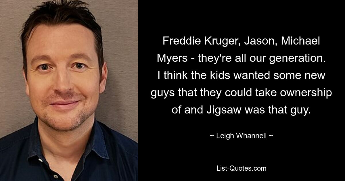 Freddie Kruger, Jason, Michael Myers - they're all our generation. I think the kids wanted some new guys that they could take ownership of and Jigsaw was that guy. — © Leigh Whannell