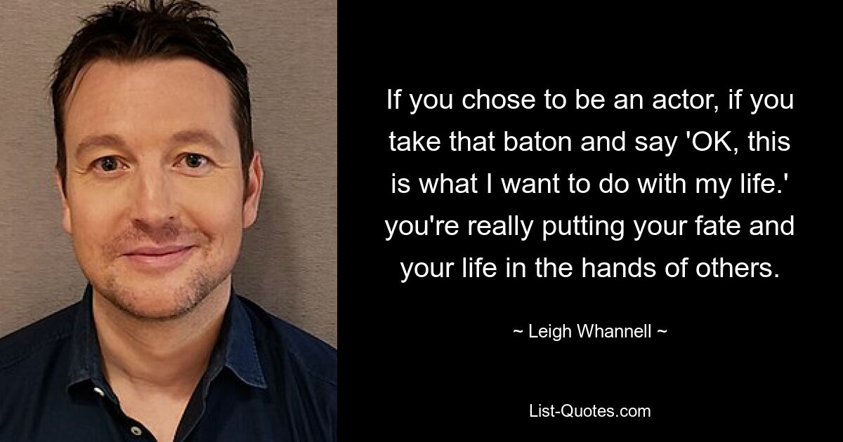 If you chose to be an actor, if you take that baton and say 'OK, this is what I want to do with my life.' you're really putting your fate and your life in the hands of others. — © Leigh Whannell