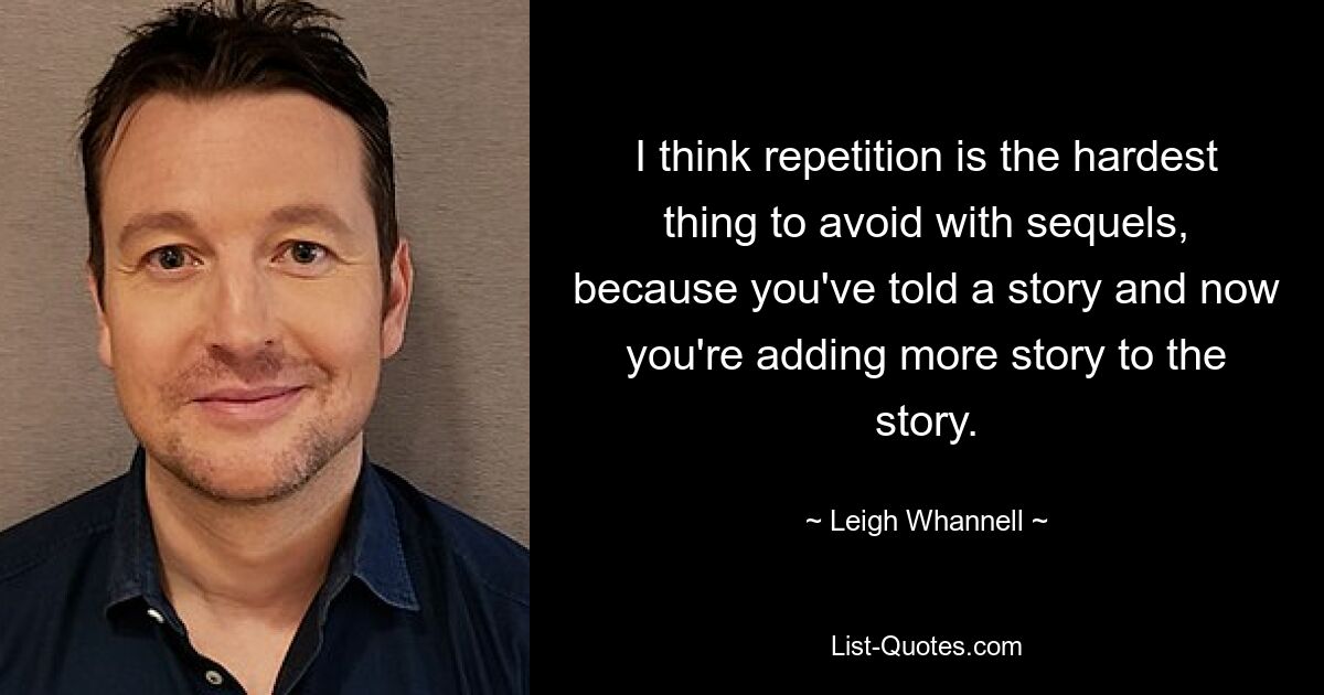 I think repetition is the hardest thing to avoid with sequels, because you've told a story and now you're adding more story to the story. — © Leigh Whannell