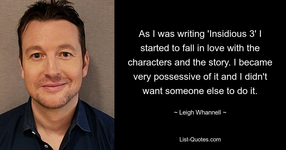 As I was writing 'Insidious 3' I started to fall in love with the characters and the story. I became very possessive of it and I didn't want someone else to do it. — © Leigh Whannell