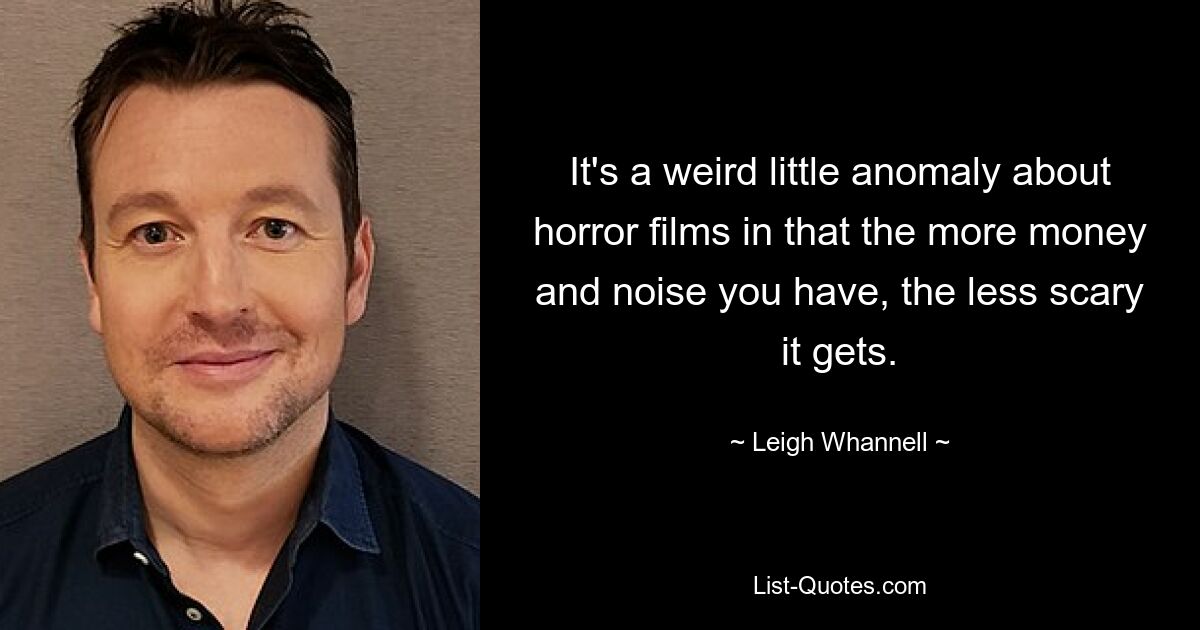 It's a weird little anomaly about horror films in that the more money and noise you have, the less scary it gets. — © Leigh Whannell