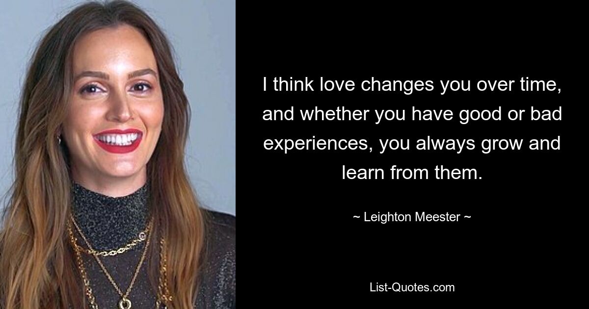 I think love changes you over time, and whether you have good or bad experiences, you always grow and learn from them. — © Leighton Meester