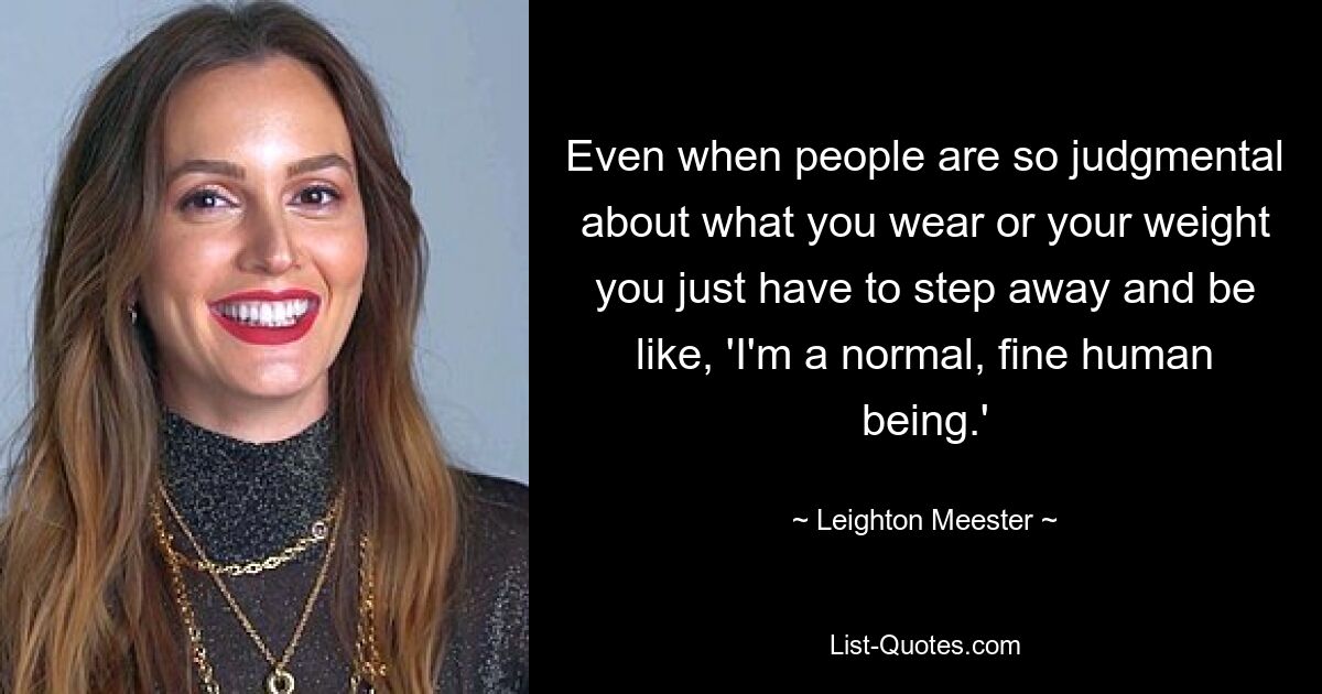 Even when people are so judgmental about what you wear or your weight you just have to step away and be like, 'I'm a normal, fine human being.' — © Leighton Meester