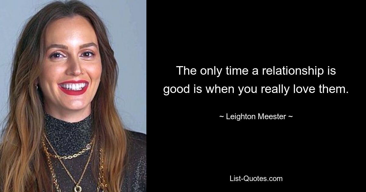 The only time a relationship is good is when you really love them. — © Leighton Meester