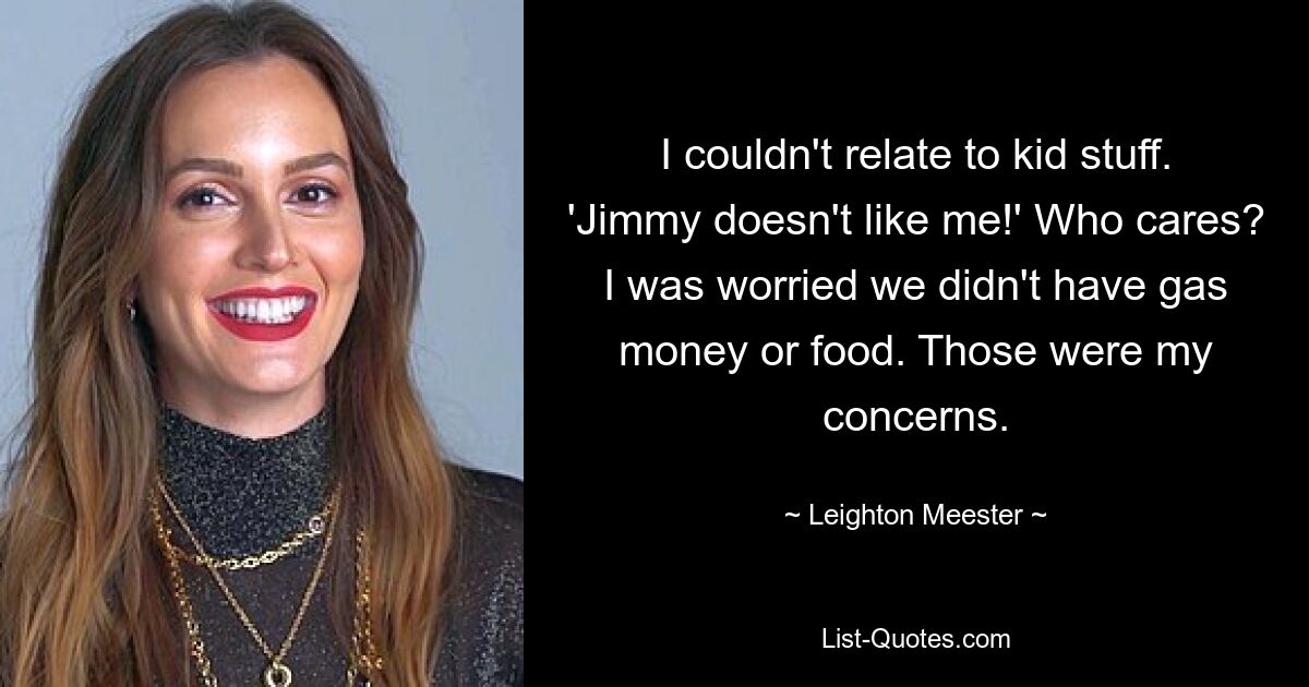 I couldn't relate to kid stuff. 'Jimmy doesn't like me!' Who cares? I was worried we didn't have gas money or food. Those were my concerns. — © Leighton Meester