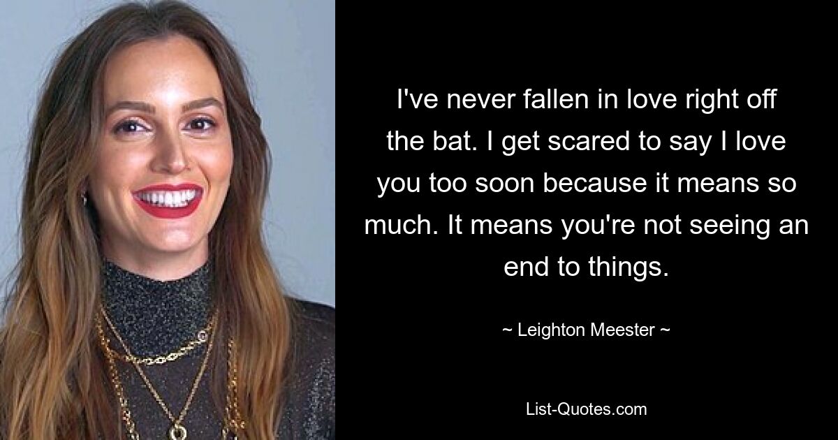 I've never fallen in love right off the bat. I get scared to say I love you too soon because it means so much. It means you're not seeing an end to things. — © Leighton Meester