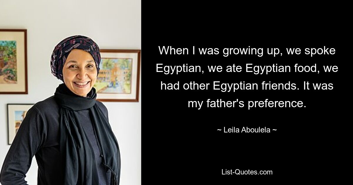 When I was growing up, we spoke Egyptian, we ate Egyptian food, we had other Egyptian friends. It was my father's preference. — © Leila Aboulela