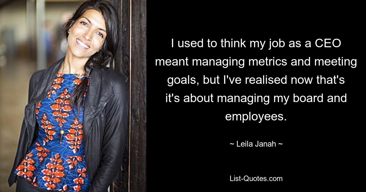 I used to think my job as a CEO meant managing metrics and meeting goals, but I've realised now that's it's about managing my board and employees. — © Leila Janah