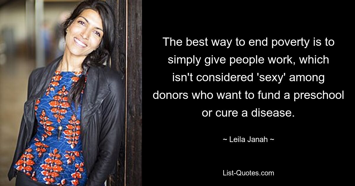 The best way to end poverty is to simply give people work, which isn't considered 'sexy' among donors who want to fund a preschool or cure a disease. — © Leila Janah