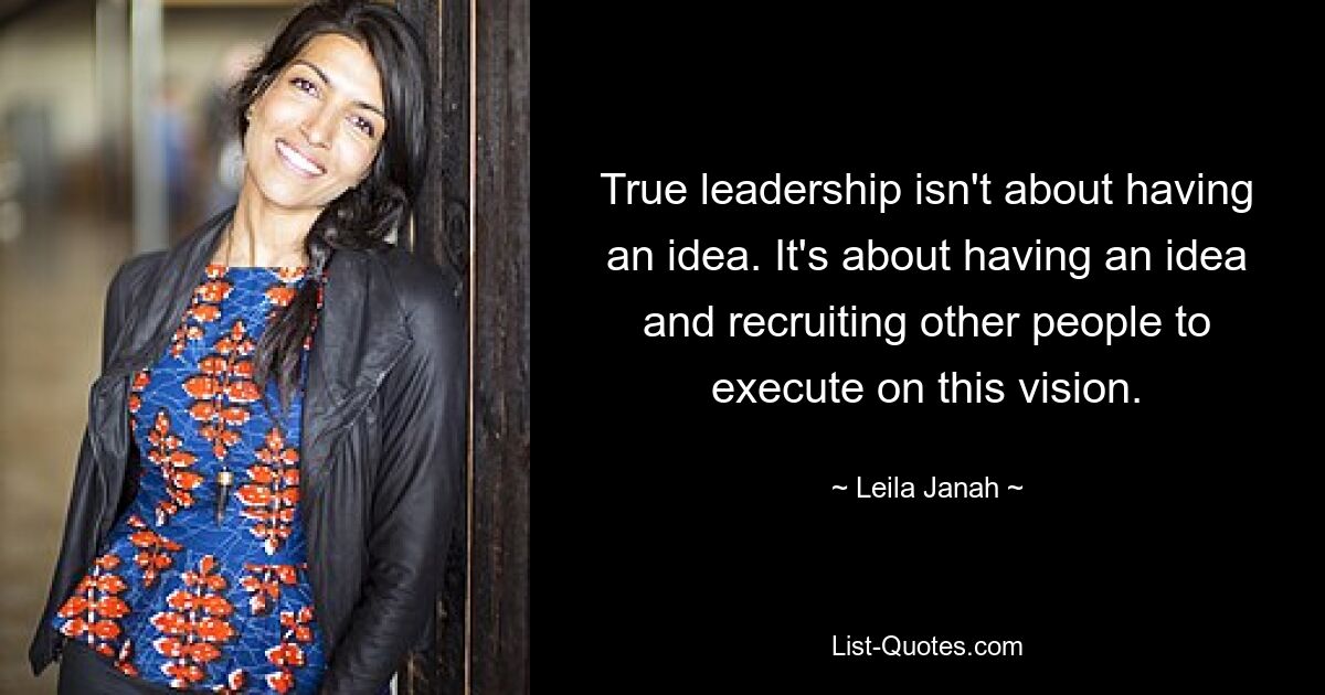 True leadership isn't about having an idea. It's about having an idea and recruiting other people to execute on this vision. — © Leila Janah