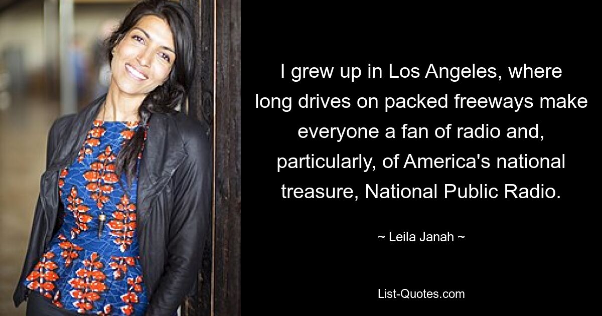 I grew up in Los Angeles, where long drives on packed freeways make everyone a fan of radio and, particularly, of America's national treasure, National Public Radio. — © Leila Janah