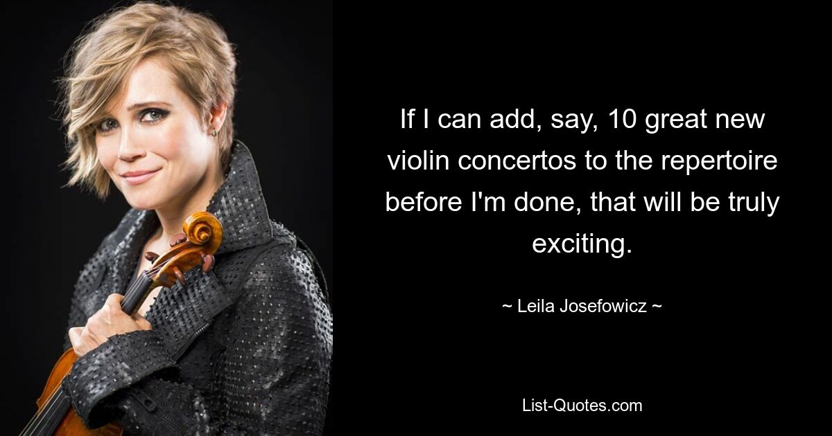 If I can add, say, 10 great new violin concertos to the repertoire before I'm done, that will be truly exciting. — © Leila Josefowicz