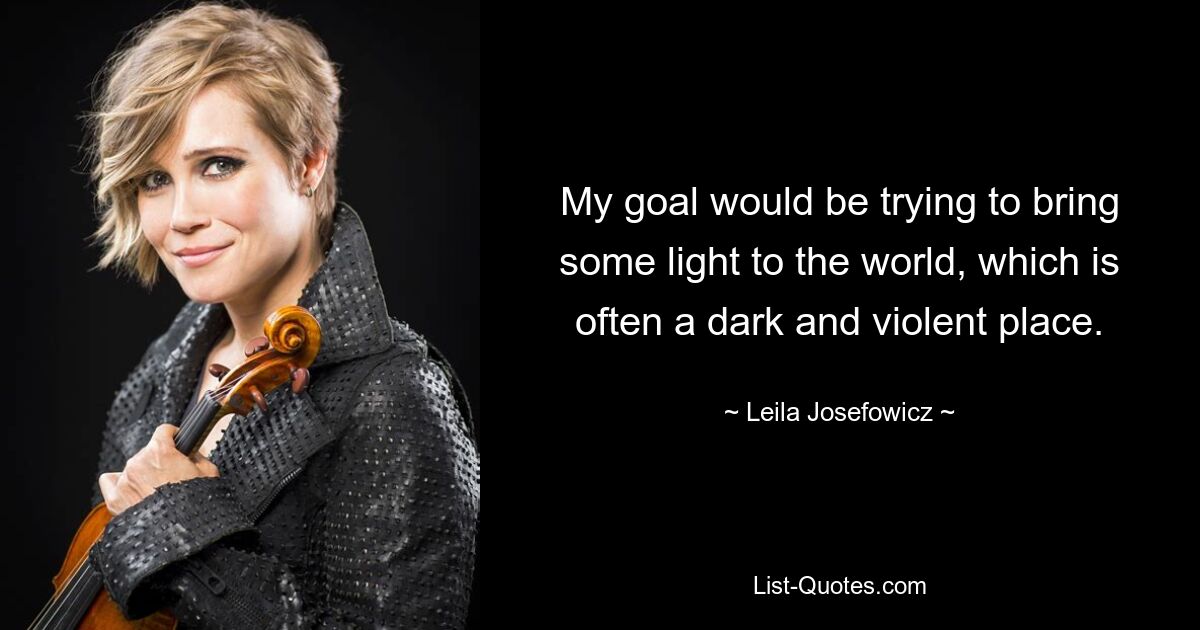 My goal would be trying to bring some light to the world, which is often a dark and violent place. — © Leila Josefowicz