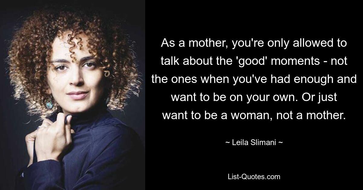 As a mother, you're only allowed to talk about the 'good' moments - not the ones when you've had enough and want to be on your own. Or just want to be a woman, not a mother. — © Leila Slimani