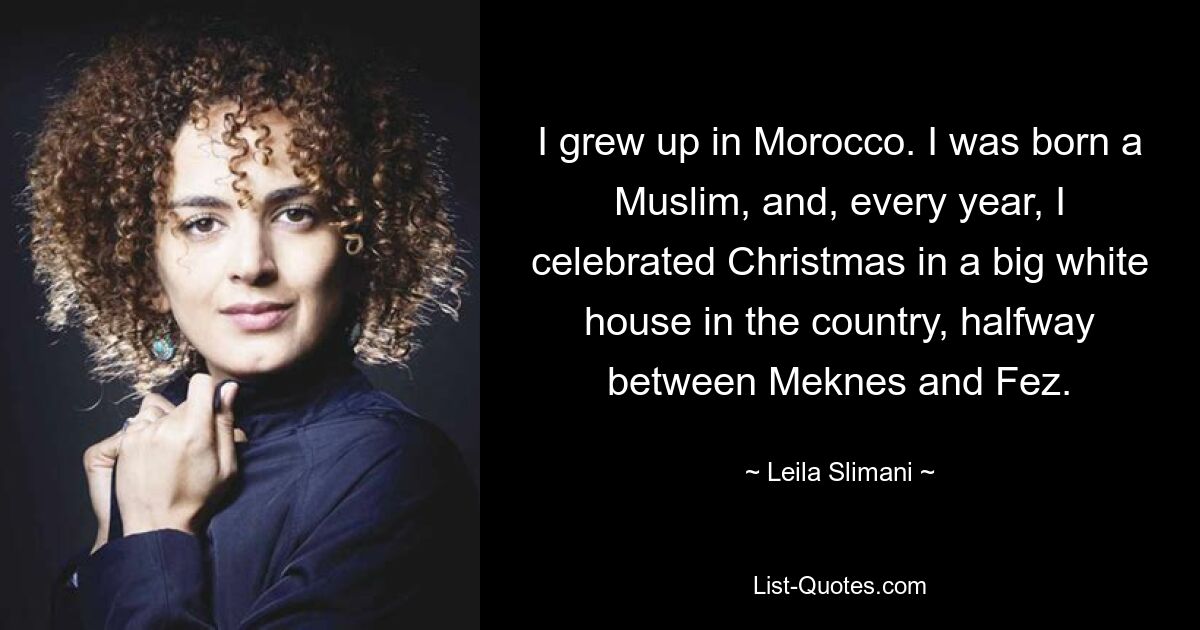 I grew up in Morocco. I was born a Muslim, and, every year, I celebrated Christmas in a big white house in the country, halfway between Meknes and Fez. — © Leila Slimani